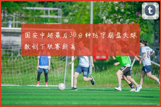 国安中超最后30分钟防守崩盘失球数创下联赛新高