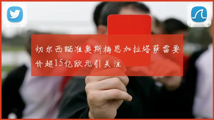 切尔西瞄准奥斯梅恩加拉塔萨雷要价超15亿欧元引关注