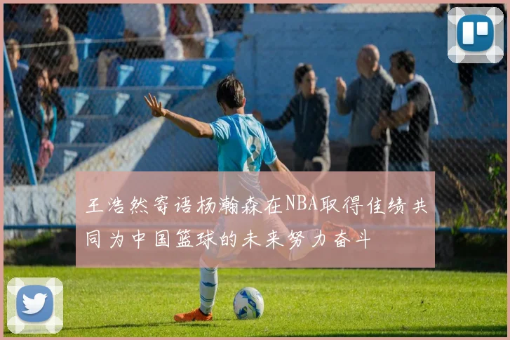 王浩然寄语杨瀚森在NBA取得佳绩共同为中国篮球的未来努力奋斗