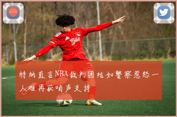 特纳直言NBA裁判团结如警察惹怒一人难再获哨声支持
