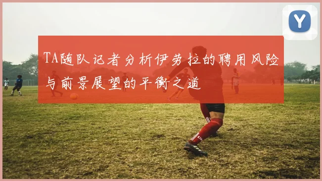 TA随队记者分析伊劳拉的聘用风险与前景展望的平衡之道