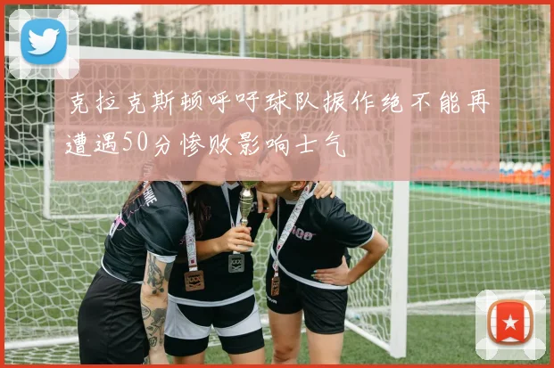 克拉克斯顿呼吁球队振作绝不能再遭遇50分惨败影响士气