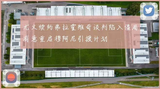 尤文续约弗拉霍维奇谈判陷入僵局有意重启穆阿尼引援计划