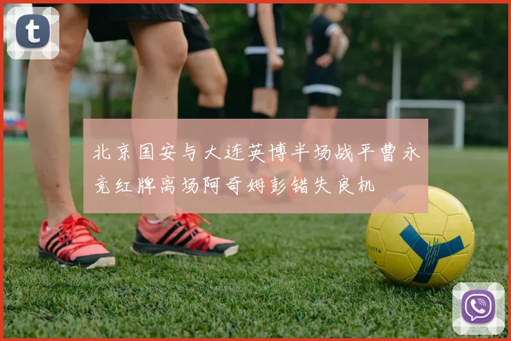 北京国安与大连英博半场战平曹永竞红牌离场阿奇姆彭错失良机