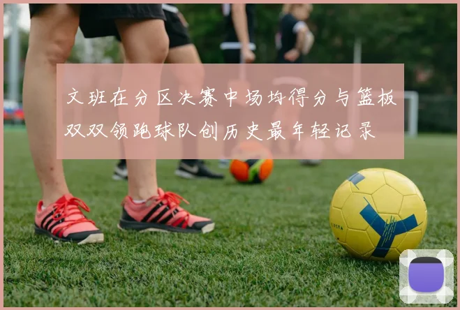 文班在分区决赛中场均得分与篮板双双领跑球队创历史最年轻记录