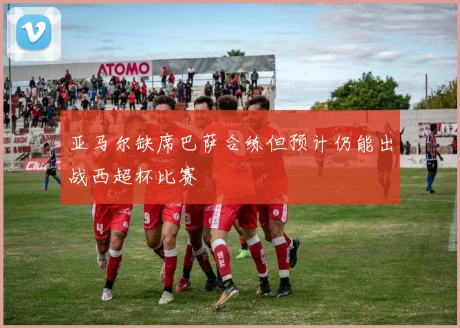 亚马尔缺席巴萨合练但预计仍能出战西超杯比赛